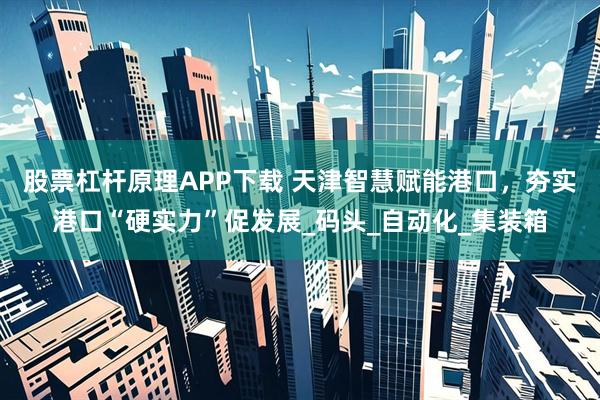 股票杠杆原理APP下载 天津智慧赋能港口，夯实港口“硬实力”促发展_码头_自动化_集装箱