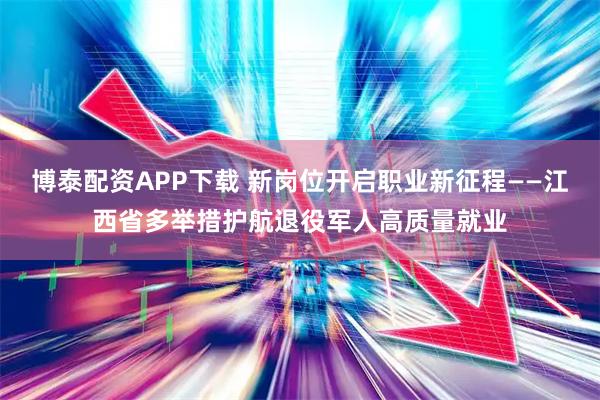 博泰配资APP下载 新岗位开启职业新征程——江西省多举措护航退役军人高质量就业