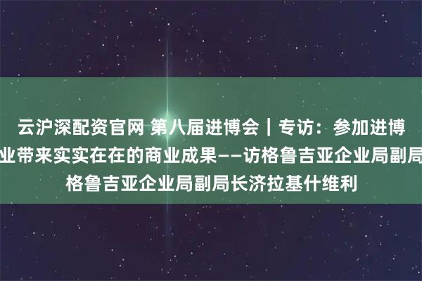 云沪深配资官网 第八届进博会｜专访：参加进博会为格鲁吉亚企业带来实实在在的商业成果——访格鲁吉亚企业局副局长济拉基什维利