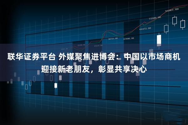 联华证券平台 外媒聚焦进博会：中国以市场商机迎接新老朋友，彰显共享决心