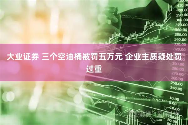大业证券 三个空油桶被罚五万元 企业主质疑处罚过重