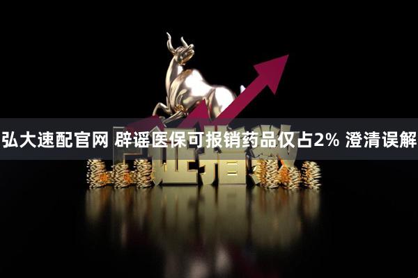 弘大速配官网 辟谣医保可报销药品仅占2% 澄清误解