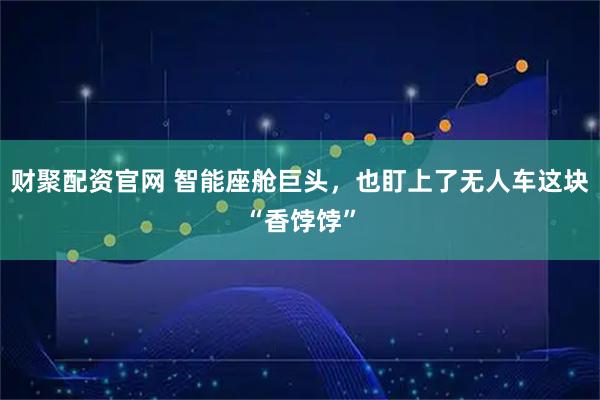 财聚配资官网 智能座舱巨头，也盯上了无人车这块“香饽饽”