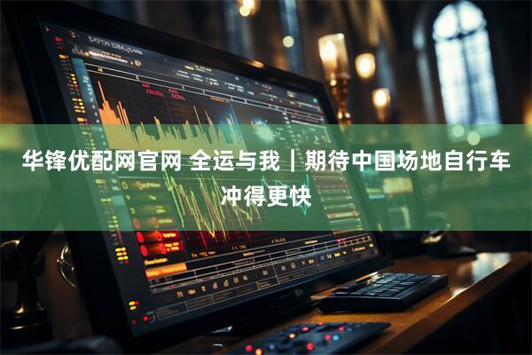 华锋优配网官网 全运与我｜期待中国场地自行车冲得更快