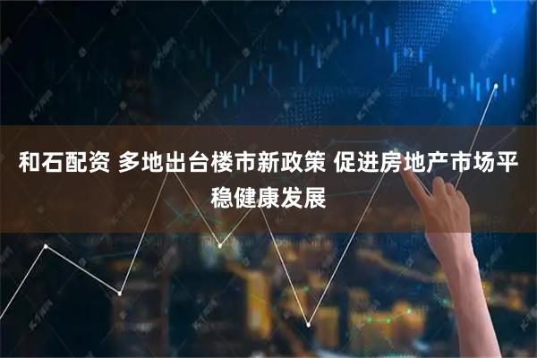 和石配资 多地出台楼市新政策 促进房地产市场平稳健康发展