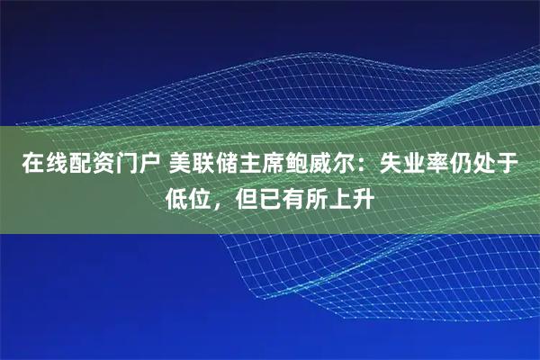 在线配资门户 美联储主席鲍威尔：失业率仍处于低位，但已有所上升