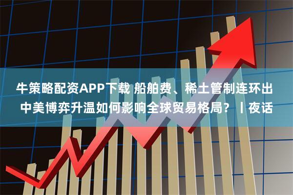 牛策略配资APP下载 船舶费、稀土管制连环出 中美博弈升温如何影响全球贸易格局？丨夜话
