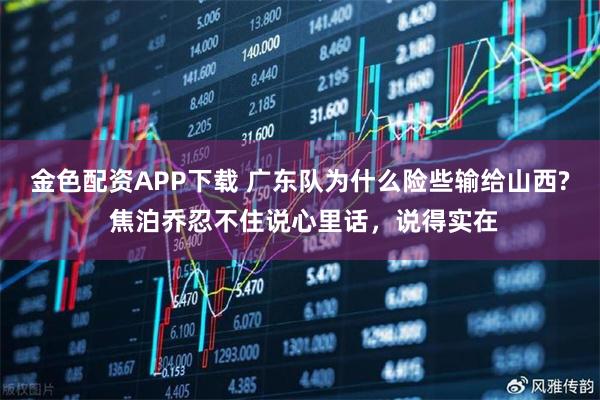 金色配资APP下载 广东队为什么险些输给山西? 焦泊乔忍不住说心里话，说得实在