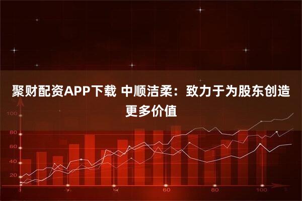 聚财配资APP下载 中顺洁柔：致力于为股东创造更多价值