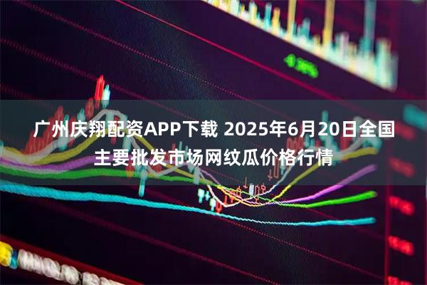 广州庆翔配资APP下载 2025年6月20日全国主要批发市场网纹瓜价格行情