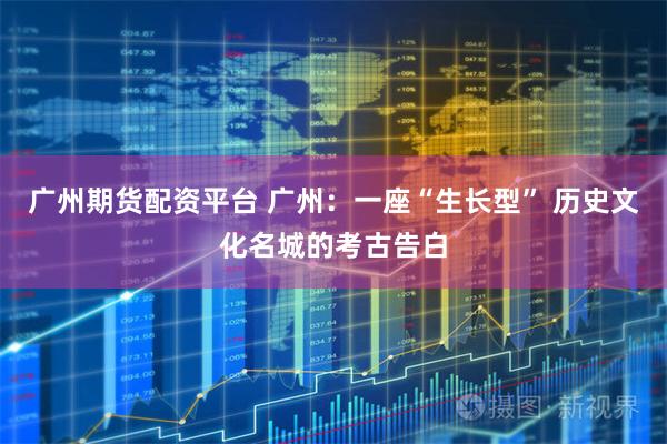 广州期货配资平台 广州：一座“生长型” 历史文化名城的考古告白