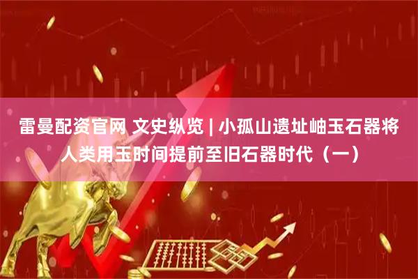 雷曼配资官网 文史纵览 | 小孤山遗址岫玉石器将人类用玉时间提前至旧石器时代（一）